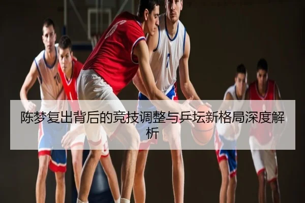 陈梦复出背后的竞技调整与乒坛新格局深度解析