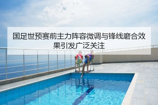 国足世预赛前主力阵容微调与锋线磨合效果引发广泛关注